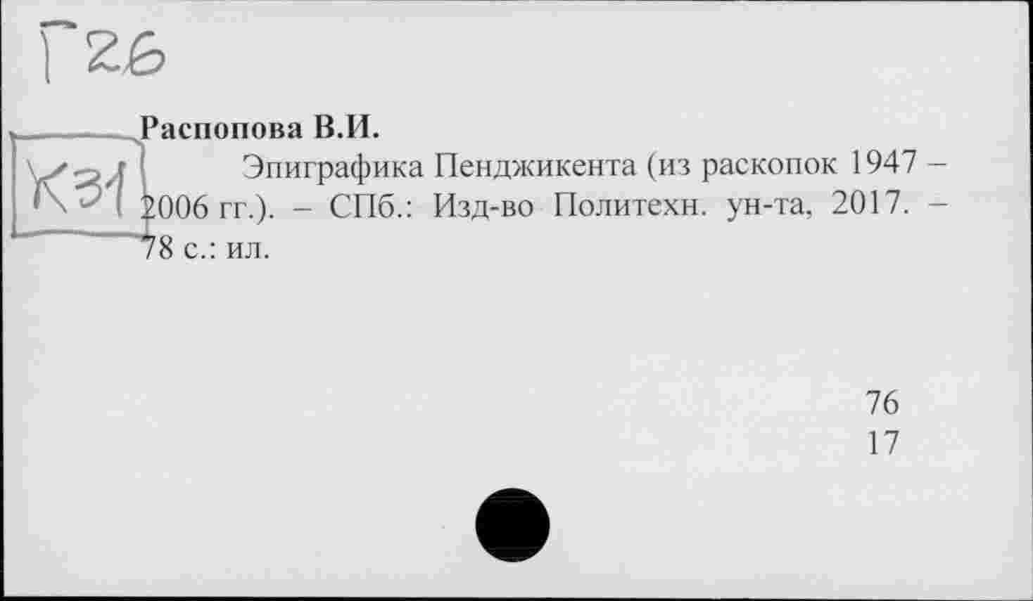 ﻿1 2£	9 Распопова В.И.
	Эпиграфика Пенджикента (из раскопок 1947 -
	!006 гг.). - СПб.: Изд-во Политехи, ун-та, 2017. -
	^8 с.: ил.
	76
	17
	•